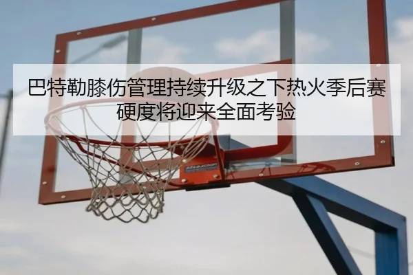 巴特勒膝伤管理持续升级之下热火季后赛硬度将迎来全面考验
