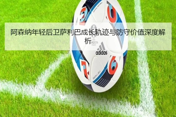 阿森纳年轻后卫萨利巴成长轨迹与防守价值深度解析